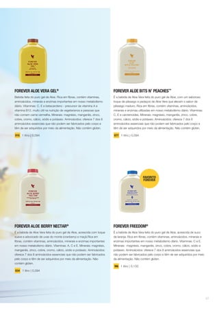 FOREVER ALOE VERA GEL®
Bebida feita do puro gel de Aloe. Rica em fibras, contém vitaminas,
aminoácidos, minerais e enzimas importantes em nosso metabolismo
diário. Vitaminas: C, E e betacaroteno - precursor da vitamina A e
vitamina B12, muito útil na nutrição de vegetarianos e pessoas que
não comem carne vermelha. Minerais: magnésio, manganês, zinco,
cobre, cromo, cálcio, sódio e potássio. Aminoácidos: oferece 7 dos 8
aminoácidos essenciais que não podem ser fabricados pelo corpo e
têm de ser adquiridos por meio da alimentação. Não contém glúten.
015 1 litro | 0,094
FOREVER ALOE BERRY NECTAR®
É a bebida de Aloe Vera feita do puro gel de Aloe, acrescida com toque
suave e adocicado de uvas do monte (cranberry) e maçã.Rica em
fibras, contém vitaminas, aminoácidos, minerais e enzimas importantes
em nosso metabolismo diário. Vitaminas: A, C e E. Minerais: magnésio,
manganês, zinco, cobre, cromo, cálcio, sódio e potássio. Aminoácidos:
oferece 7 dos 8 aminoácidos essenciais que não podem ser fabricados
pelo corpo e têm de ser adquiridos por meio da alimentação. Não
contém glúten.
034 1 litro | 0,094
FOREVER ALOE BITS N’ PEACHES™
É a bebida de Aloe Vera feita do puro gel de Aloe, com um saboroso
toque de pêssego e pedaços de Aloe Vera que elevam o sabor de
pêssego maduro. Rica em fibras, contém vitaminas, aminoácidos,
minerais e enzimas utilizadas em nosso metabolismo diário. Vitaminas:
C, E e carotenoides. Minerais: magnésio, manganês, zinco, cobre,
cromo, cálcio, sódio e potássio. Aminoácidos: oferece 7 dos 8
aminoácidos essenciais que não podem ser fabricados pelo corpo e
têm de ser adquiridos por meio da alimentação. Não contém glúten.
077 1 litro | 0,094
FOREVER FREEDOM®
É a bebida de Aloe Vera feita do puro gel de Aloe, acrescida de suco
de laranja. Rica em fibras, contém vitaminas, aminoácidos, minerais e
enzimas importantes em nosso metabolismo diário. Vitaminas: C e E.
Minerais: magnésio, manganês, zinco, cobre, cromo, cálcio, sódio e
potássio. Aminoácidos: oferece 7 dos 8 aminoácidos essenciais que
não podem ser fabricados pelo corpo e têm de ser adquiridos por meio
da alimentação. Não contém glúten.
196 1 litro | 0,133
07
 