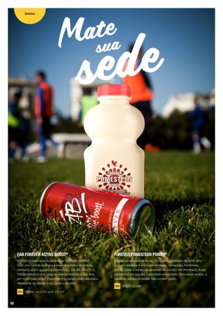 FAB FOREVER ACTIVE BOOST®
FAB é o primeiro produto da Forever fabricado no Brasil.
Com uma fórmula exclusiva à base de extratos de acerola,
cranberry, açaí e guaraná e vitaminas B2, B3, B5, B6 e B12,
FAB proporciona uma carga de energia imediata e que dura
por muito mais tempo! Experimente a maneira mais deliciosa e
refrescante de manter o seu pique o dia todo!
321 269ml - cx c/12 unid. | 0,137
sedeMate
sua
FOREVER POMESTEEN POWER®
Bebida concentrada de frutas. Composta por extrato de romã, pêra
(rica em vitaminas A e C e sais mineirais), mangostão, framboesa,
amora, mirtilo e extrato de sementes de uva (rico em vitamina E), frutas
conhecidas por sua alta capacidade antioxidante. Com sabor exótico, é
saudável, nutritivo e versátil. Não contém glúten.
262 473ml | 0,096
Bebidas
08
 
