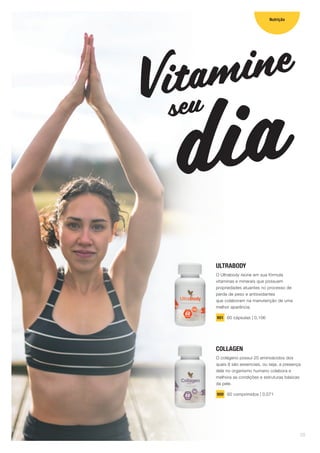 ULTRABODY
O Ultrabody reúne em sua fórmula
vitaminas e minerais que possuem
propriedades atuantes no processo de
perda de peso e antioxidantes
que colaboram na manutenção de uma
melhor aparência.
901 60 cápsulas | 0,106
COLLAGEN
O colágeno possui 20 aminoácidos dos
quais 8 são essenciais, ou seja, a presença
dele no organismo humano colabora e
melhora as condições e estruturas básicas
da pele.
900 60 comprimidos | 0,071
Vitamine
diaseu
Nutrição
09
 