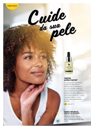 FOREVER
ALPHA-E FACTOR®
É uma loção que contém extrato
emoliente de Aloe Vera e é
fortificada com as vitaminas A, C
e E, óleo de Borage, bisabolol e
outros ingredientes que fornecem
proteção diária para a pele.
Especialmente desenvolvido para a
zona da face e do pescoço, hidrata
e revitaliza o brilho e a maciez
da pele. Ótima espalhabilidade e
absorção.
187 30ml | 0,117
peleCuide
da sua
USANDO O MELHOR DA
CIÊNCIA E DA NATUREZA
Restaure o equilíbrio de
hidratação da pele, estimule
níveis saudáveis ​​de colágeno e
reduza a aparência de linhas finas
e rugas.
10
Cuidados Pessoais
 