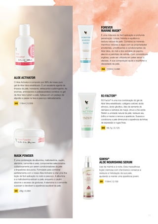 MASK POWDER
É uma combinação de albumina, maltodextrina, caulim,
alantoína, camomila e ureia, componentes selecionados
cuidadosamente por serem condicionadores da pele
e limpadores dos poros. Formulado para combinar
perfeitamente com o nosso Aloe Activator e criar uma fina
loção de fácil aplicação no rosto e pescoço. A albumina
e a maltodextrina esticam a pele, enquanto o caulim
absorve o excesso de gorduras. A alantoína e a camomila
suavizam e devolvem a aparência saudável da pele.
341 29g | 0,084
ALOE ACTIVATOR
O Aloe Activator é composto por 99% de nosso puro
gel de Aloe Vera estabilizado. É um excelente agente de
limpeza da pele, hidratante, refrescante e adstringente. As
enzimas, aminoácidos e polissacarídeos contidos no gel
de Aloe Vera nutrem a pele. Aplique em um pedaço de
algodão e passe na face e pescoço delicadamente.
343 118ml | 0,059
R3 FACTOR®
R3 Factor®
é uma rica combinação do gel de
Aloe Vera estabilizado, colágeno solúvel, ácido
etinoico, ácido glicólico, óleo de semente de
damasco e extratos de maçã, citrus e chá verde.
Retém a umidade natural da pele, restaura seu
brilho e maciez e renova a aparência. Suaviza e
condiciona a pele diminuindo a aparência de linhas
de expressão e rugas finas.
069 56,7g | 0,125
FOREVER
MARINE MASK®
É uma máscara de fácil aplicação e profunda
penetração. Limpa, hidrata e equilibra a
textura natural da pele. Combina os minerais
marinhos naturais e algas com as propriedades
emolientes, umidificantes e condicionantes da
Aloe Vera, do mel e dos extratos de pepino,
alecrim e palmitato de retinila. Com consistência
argilosa, pode ser utilizada em peles secas a
oleosas. A sua composição ajuda a equilibrar a
oleosidade da pele.
234 113ml | 0,090
SONYA®
ALOE NOURISHING SERUM
Use de manhã e à noite. Esta maravilhosa
loção cremosa com chá branco conserva e
restaura a hidratação da sua pele,
ajudando a manter uma aparência jovem.
281 118ml | 0,159
11
 