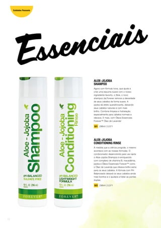 ALOE-JOJOBA
SHAMPOO
Agora com fórmula nova, que ajuda a
criar uma espuma suave com o nosso
ingrediente favorito, o Aloe, o novo
shampoo da Forever remove a oleosidade
de seus cabelos de forma suave. A
jojoba dá efeito queratinizante, deixando
seus cabelos naturais e com mais
brilho. Combina limpeza e hidratação,
especialmente para cabelos normais e
oleosos. E mais, com Óleos Essenciais
Forever™ Óleo de Lavanda!
521 296ml | 0,071
ALOE-JOJOBA
CONDITIONING RINSE
À medida que a ciência progride, o mesmo
acontece com as nossas fórmulas. O
condicionador desenvolvido para uso após
o Aloe-Jojoba Shampoo é enriquecido
com complexo de vitamina B, macadâmia,
jojoba e Óleos Essenciais Forever™ como
o Óleo de Lavanda que oferece brilho extra
para os seus cabelos. A fórmula com PH
Balanceado deixará os seus cabelos ainda
mais bonitos e o ajudará a tratar as pontas
duplas.
522 296ml | 0,071
Essenciais
12
Cuidados Pessoais
 