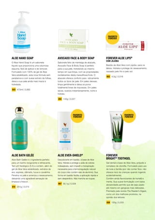 ALOE BATH GELÉE
Aloe Bath Gelée é o ingrediente perfeito
para um banho revigorante e refrescante.
Tem pH fisiológico (5.5) e contém, além do
gel de Aloe Vera estabilizado, extratos de
era, espireia, clêmatis, fucus e cavalinha.
Penetra na pele e ameniza o ressecamento,
deixando uma agradável sensação de
limpeza e frescor.
014 251g | 0,074
ALOE HAND SOAP
O Aloe Hand Soap é um sabonete
líquido que proporciona uma volumosa
espuma, fácil de aplicar e de remover.
Formulado com 100% de gel de Aloe
Vera estabilizado, esta nova fórmula sem
parabenos e com suave extrato de folhas,
deixa a sua pele ainda mais macia e
hidratada.
523 473ml | 0,063
AVOCADO FACE & BODY SOAP
Sabonete feito de manteiga de abacate,
Avocado Face & Body Soap é perfeito
para a sua pele, hidratando ao mesmo
tempo em que limpa, com as propriedades
revitalizantes desta maravilhosa fruta. O
abacate oferece conforto para raticamente
todos os tipos de pele. Em peles oleosas,
limpa gentilmente e deixa os poros
totalmente livres de impurezas. Em peles
secas, suaviza instantaneamente, nutre e
hidrata.
284 142g | 0,027
ALOE EVER-SHIELD®
Desodorante em bastão, à base de Aloe
Vera. Hidrata e protege a axila de odores
indesejáveis, sem impedir a transpiração
necessária para a termorregulação natural
do corpo (não contém sais de alumínio). Sua
forma em bastão facilita a aplicação rápida e
sem desperdício. Não mancha as roupas.
067 92,1g | 0,028
FOREVER
BRIGHT®
TOOTHGEL
Gel dental à base de Aloe Vera, própolis e
complexo de clorofila. Formulado para uso
de toda a família (por não conter flúor, não
oferece risco às crianças quando ingerido
acidentalmente).
Contém ainda flavorizantes de hortelã e
menta. Sua suave formulação com baixa
abrasividade permite que ele seja usado
até mesmo em gengivas mais delicadas.
Premiado pela revista The Reader’s Digest,
como um dos melhores produtos, na
opinião dos leitores.
028 130g | 0,033
FAVORITO
FOREVER
FAVORITO
FOREVER
FOREVER ALOE LIPS®
COM JOJOBA
Bastão de Aloe Vera com jojoba, para os
lábios. Hidrata e protege do ressecamento,
causado pelo frio e pelo sol.
022 4,5g | 0,016
FAVORITO
FOREVER
13
 