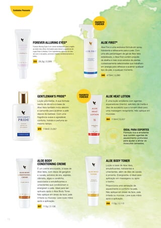 ALOE HEAT LOTION
É uma loção emoliente com agentes
aquecedores (mentol, salicilato de metila e
óleo de eucalipto) que a tornam ideal para
uma massagem revigorante. Não aplique em
mucosas.
064 118ml | 0,057
IDEAL PARA ESPORTES
Fórmula rica e emoliente
que contém agentes de
aquecimento profundos
para ajudar a aliviar os
músculos cansados.
GENTLEMAN’S PRIDE®
Loção pós-barba. A sua fórmula
isenta de álcool e à base de
Aloe Vera também inclui alecrim
e camomila para acalmar a pele
depois do barbear. Com uma
fragrância suave e agradável,
conforta, hidrata e perfuma ao
mesmo tempo.
070 118ml | 0,057
ALOE BODY
CONDITIONING CREME
É um creme encorpado, à base de
Aloe Vera, com óleos de gengibre
e canela, extratos de era, espireia,
clêmatis, algas e cavalinha,
associados a emulsificantes e
umectantes que condicionam e
energizam a pele. Ideal para ser
aplicado após o Aloe Body Toner.
Não aplique em áreas da face, pele
irritada ou mucosa. Lave suas mãos
após a aplicação.
057 113g | 0,136
ALOE BODY TONER
Loção à base de Aloe Vera,
emulsificantes, hidratantes e
umectantes, além de óleo de canela
e pimenta. Energizante, é ideal para
aplicação em massagens ou após
o banho.
Proporciona uma sensação de
aquecimento e conforto na pele.
Não aplique em áreas da face, pele
irritada ou mucosa. Lave suas mãos
após a aplicação.
056 113g | 0,113
ALOE FIRST®
Aloe First é uma exclusiva fórmula em spray,
hidratante e refrescante para a pele. Com
uma alta percentagem de gel de Aloe Vera
estabilizado, o Aloe First contém própolis
de abelha e mais onze extratos de plantas
cuidadosamente selecionadas que trabalham
em sinergia para refrescar e acalmar qualquer
tipo de pele, a qualquer momento.
040 473ml | 0,080
FOREVER ALLURING EYES®
Forever Alluring Eyes é um creme revitalizante para a região
ao redor dos olhos, formulado para reduzir a aparência de
rugas finas e olheiras. Com ingredientes retirados do óleo
de coco e da jojoba, promove máximo condicionamento e
brilho.
233 28,3g | 0,089
FAVORITO
FOREVER
FAVORITO
FOREVER
14
Cuidados Pessoais
 