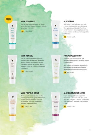 ALOE VERA GELLY
Gel de Aloe Vera estabilizado, de rápida
absorção, que hidrata e refresca a sua pele
a qualquer momento.
061 118ml | 0,057
ALOE MSM GEL
Um gel suavizante para o corpo que
contém, além de Aloe Vera, MSM (metil
sulfonil metano), vitamina E e extratos
herbáceos naturais de uva ursi, alecrim,
salgueiro e óleo de melaleuca. Ideal para
massagem.
205 118ml | 0,084
ALOE LOTION
Aloe Lotion é uma loção leve para todo
o corpo, ideal para pele normal ou seca.
Com grande quantidade de Aloe Vera,
contém também óleo de jojoba e vitamina
E para máximo condicionamento e perfeita
hidratação.
062 118ml | 0,057
FOREVER ALOE SCRUB®
Esfoliante com micropartículas que
removem as impurezas e as células mortas.
À base de Aloe
Vera, contém microesferas de jojoba que
amaciam e suavizam a pele. Aparência
saudável e renovada para todo o corpo.
238 99g | 0,065
ALOE PROPOLIS CREME
Creme para todo o corpo, rico em Aloe
Vera e própolis. Com agradável fragrância,
contém também alantoína, camomila
e vitamina E. Ideal para condicionar e
revitalizar peles ressecadas.
051 113g | 0,080
ALOE MOISTURIZING LOTION
É uma loção para todo o corpo. Bem
encorpada, é ideal para pele seca. Com
Aloe Vera, colágeno e elastina, combinados
com camomila e alantoína, nutre e hidrata
a pele.
063 118ml | 0,057
FAVORITO
FOREVER
15
 