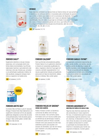 FOREVER DAILY®
Suplemento vitamínico e de sais minerais
essenciais, com composição dentro dos
limites diários recomendados. Sua fórmula
balanceada maximiza o aproveitamento das
vitaminas e dos sais minerais que, somados
a uma alimentação equilibrada e hábitos de
vida saudáveis, asseguram energia e bem-
estar ao organismo na medida certa.
439 60 tabletes | 0,079
FOREVER CALCIUM®
Com sua fórmula nutricionalmente perfeita,
Forever Calcium é um suplemento vitamínico
e mineral com proporções equilibradas de
cálcio, magnésio e vitamina D que agem em
conjunto e também separadamente. É um
recurso suplementar indicado principalmente
para jovens em fase de crescimento, atletas,
idosos e mulheres. Não contém glúten.
206 90 tabletes | 0,089
FOREVER ARCTIC SEA®
O produto Óleo de Peixe e Lula em cápsulas
Ômega 3 Forever Arctic-Sea Calamarine é um
suplemento nutricional na forma de cápsulas
gelatinosas designado a prover óleo de peixe
e lula polinsaturados, fonte de ácidos graxos
ômega 3. Não contém glúten. Contém óleo
de peixe e óleo de lula.
376 120 cápsulas | 0,128
FAVORITO
FOREVER
FOREVER GARLIC-THYME®
Complemento nutricional à base de óleo de
alho, canola, tomilho, com lecitina, cera de
abelha e extrato de alfarroba. A adição do
tomilho neutraliza o odor indesejável do alho.
Pode ser consumido junto às refeições.
Especialmente se tomado com o Arctic-Sea,
forma uma excelente fonte de nutrição em
óleos. Não contém glúten.
065 100 cápsulas | 0,080
FOREVER ABSORBENT-C®
MISTURA DE FARELO DE AVEIA E MEL
Algumas das vitaminas essenciais não
são produzidas por nosso organismo.
Por isso, é fundamental suprirmos essas
necessidades ingerindo alimentos ricos
em vitaminas. O Absorbent-C é feito com
mel e fibras de aveia e de mamão papaia.
Um tablete de Absorbent-C contém
a quantidade recomendada diária de
Vitamina C necessária para manter seu
organismo fortalecido. Contém glúten.
048 100 tabletes | 0,065
VFORCE
Suas cápsulas combatem os radicais livres ao mesmo tempo em que aumentam
a resistência nos esforços mentais e musculares pela combinação do guaraná
que contém a cafeína que colabora com os processos de dispersão, transporte
e queima de gordura. Potencializado com o açaí, as cápsulas favorecem a
vasodilatação. Rico em cálcio, o açaí age na contração muscular e na formação
dos ossos. V Force é ainda enriquecido com zinco, que melhora o sistema
imunológico e é essencial na produção de aminoácidos, além de conter
vitaminas B1, B2, B6, B12, C e E.
463 60 cápsulas | 0,110
FOREVER FIELDS OF GREENS®
VERDE DOS CAMPOS
Fields of Greens contém os benefícios
nutricionais da alfafa, broto de trigo,
broto de cevada, mel e pimenta caiena.
Formulado como um recurso auxiliar para
as deficiências da alimentação moderna,
normalmente pobre em fibras e clorofila.
Indicado tanto para pessoas de vida mais
sedentária quanto para aqueles com
excesso de atividades, que não tem tempo
para manterem uma dieta equilibrada.
Contém glúten.
068 80 tabletes | 0,051
17
 