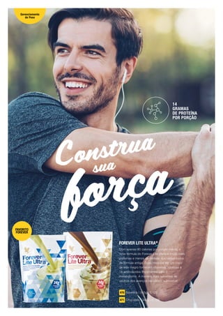 força
Construa
sua
FOREVER LITE ULTRA®
Com apenas 80 calorias por porção média, a
nova fórmula do Forever Lite oferece muito mais
proteínas e menos da metade dos carboidratos
da fórmula antiga. Duas medidas em um copo
de leite magro fornecem vitaminas, minerais e
18 aminoácidos importantes para o
metabolismo. A maneira mais saborosa de
usufruir dos avanços da ciência nutricional!
470 Baunilha | 345g | 0,122
471 Chocolate | 345g | 0,122
14
GRAMAS
DE PROTEÍNA
POR PORÇÃO
FAVORITO
FOREVER
Gerenciamento
de Peso
18
 