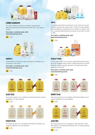 COMBO DIAMANTE
Um Combo repleto de produtos campeões, especialmente
elaborado para quem quer desenvolver ainda mais o seu negócio
Forever.
Para saber o conteúdo atual, visite
www.foreverliving.com.br
820 1,004
SUPER 5
O pack Super 5 é o pack com itens essenciais de cuidados com a
sua saúde e o seu corpo.
Para saber o conteúdo atual, visite
www.foreverliving.com.br
829 1,000
ALOE PLUS
Na compra do pack com 3 unidades do Aloe Vera Gel, leve a quarta
unidade por um valor especial!
834 0,300
PEACH PLUS
Na compra do pack com 3 unidades do Aloe Bits N’ Peaches, leve
a quarta unidade por um valor especial!
836 0,300
BERRY PLUS
Na compra do pack com 3 unidades do Aloe Berry Nectar, leve a
quarta unidade por um valor especial!
835 0,300
ALOE MIX
Na compra do pack com 3 unidades (01 Aloe Vera Gel, 01 Aloe
Berry Nectar e 01 Aloe Bits N’ Peaches), leve 01 Aloe Vera Gel por
um valor especial!
837 0,300
TOP 5
O propósito deste Pack é proporcionar, em um único kit, os cinco
produtos mais tops da Forever. Assim, o FBO tem mais facilidade
para compartilhar sua experiência com a família e os amigos, visto
que os produtos selecionados são produtos de uso diário na rotina
do FBO.
Para saber o conteúdo atual, visite
www.foreverliving.com.br
826 1,000
VITAL5®
PACK
O pack Vital5 contém cinco produtos especialmente selecionados
para mais vitalidade todos os dias. O Vital5 proporciona uma base
sólida de nutrição avançada, servindo como apoio para outros
programas nutricionais.
Para saber o conteúdo atual, visite
www.foreverliving.com.br
456 0,484
21
 