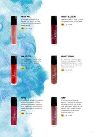 CHERRY BLOSSOM
Deixe florescer a cor cereja e inunde
de beleza e glamour as suas tardes.
903 4,6g | 0,048
BRONZE ORCHID
Um tom incrível e moderno para
atualizar a sua maquiagem. Cubra
seus lábios de bronze puro e arrase
por aí. Nada como ser a primeira a
revelar uma novidade.
905 4,6g | 0,048
TULIP
O tom Tulip tem acabamento
Matte. É a proposta de Sonya para
a atualização da cor nude. Quem
disse que o básico precisa ser o de
sempre? Seja a primeira a colorir
os seus lábios com as últimas
tendências nesta cor.
907 4,6g | 0,048
PEACH KISS
A sutileza e delicadeza da cor
pêssego para compor um visual
moderno, comportado e perfeito
para o seu dia.
902 4,6g | 0,048
RED PEPPER
A noite chegou e a cor vermelha
é o toque de sofisticação que lhe
acompanha bem em qualquer
ocasião.
904 4,6g | 0,048
ROSES
O melhor tom de pink que podemos
esperar de um batom. Feminino,
atrevido e muito fashion, o Roses é
a cor que favorece qualquer tom de
pele e dá ao rosto um ar romântico
e jovial.
906 4,6g | 0,048
23
 