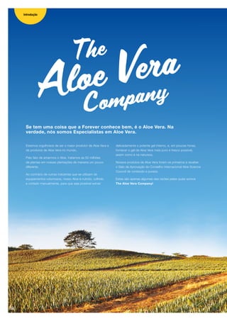 Aloe Vera
Company
The
Estamos orgulhosos de ser o maior produtor de Aloe Vera e
de produtos de Aloe Vera no mundo.
Pelo fato de amarmos o Aloe, tratamos as 50 milhões
de plantas em nossas plantações de maneira um pouco
diferente.
Ao contrário de outras indústrias que se utilizam de
equipamentos volumosos, nosso Aloe é nutrido, colhido
e cortado manualmente, para que seja possível extrair
delicadamente o potente gel interno, e, em poucas horas,
fornecer o gel de Aloe Vera mais puro e fresco possível,
assim como é na natureza.
Nossos produtos de Aloe Vera foram os primeiros a receber
o Selo de Aprovação do Conselho Internacional Aloe Science
Council de conteúdo e pureza.
Estas são apenas algumas das razões pelas quais somos
The Aloe Vera Company!
Se tem uma coisa que a Forever conhece bem, é o Aloe Vera. Na
verdade, nós somos Especialistas em Aloe Vera.
Introdução
04
 