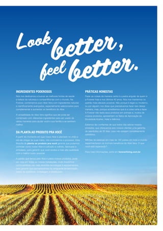 INGREDIENTES PODEROSOS
Nós nos dedicamos a buscar as melhores fontes de saúde
e beleza da natureza e compartilhá-las com o mundo. Na
Forever, combinamos puro Aloe Vera com ingredientes naturais
e cientificamente avançados, especialmente selecionados para
complementar e aumentar os benefícios do Aloe.
A versatilidade do Aloe Vera significa que ele pode ser
combinado com diferentes ingredientes para ser usado de
várias maneiras para ajudar você e sua família a se sentirem
melhor.
DA PLANTA AO PRODUTO PRA VOCÊ
A partir do momento em que nosso Aloe é plantado no chão e
até ele chegar às suas mãos, nós controlamos o processo. Esta
filosofia de planta ao produto pra você garante que podemos
controlar como nosso Aloe é cultivado e colhido, fabricado e
embalado, para garantir que você receba a mais alta qualidade
com o melhor custo possível.
A paixão que temos pelo Aloe e pelos nossos produtos, pode
ser vista em todas as nossas instalações, onde investimos
continuamente nas mais recentes tecnologias e equipamentos,
para garantir que permanecemos na vanguarda da fabricação,
testes de qualidade, embalagem e distribuição.
PRÁTICAS HONESTAS
Fazer as coisas da maneira certa é a pedra angular de quem é
a Forever hoje e nos últimos 40 anos. Nós nos mantemos no
padrão mais elevado possível. Não porque é legal ou moderno,
ou por alguém nos disse que precisávamos fazer isso dessa
maneira, mas, porque acreditamos que é a coisa certa a fazer.
A Forever não testa seus produtos em animais e, muitos de
nossos produtos, apresentam os Selos de Aprovação da
Sociedade Kosher, Halal e Islâmica.
Estamos tão confiantes de que todos irão adorar nossos
produtos, que oferecemos aos nossos clientes uma garantia
de reembolso de 30 dias, caso não estejam completamente
satisfeitos.
Milhões de pessoas em mais de 160 países em todo o mundo
experimentaram os incríveis benefícios do Aloe Vera. O que
você está esperando?
Para mais informações, entre em foreverliving.com.br
Look
better,
better.feel
05
 