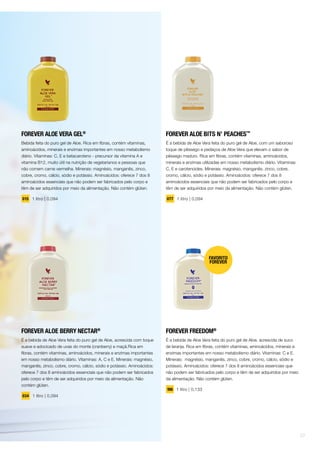 FOREVER ALOE VERA GEL®
Bebida feita do puro gel de Aloe. Rica em fibras, contém vitaminas,
aminoácidos, minerais e enzimas importantes em nosso metabolismo
diário. Vitaminas: C, E e betacaroteno - precursor da vitamina A e
vitamina B12, muito útil na nutrição de vegetarianos e pessoas que
não comem carne vermelha. Minerais: magnésio, manganês, zinco,
cobre, cromo, cálcio, sódio e potássio. Aminoácidos: oferece 7 dos 8
aminoácidos essenciais que não podem ser fabricados pelo corpo e
têm de ser adquiridos por meio da alimentação. Não contém glúten.
015 1 litro | 0,094
FOREVER ALOE BERRY NECTAR®
É a bebida de Aloe Vera feita do puro gel de Aloe, acrescida com toque
suave e adocicado de uvas do monte (cranberry) e maçã.Rica em
fibras, contém vitaminas, aminoácidos, minerais e enzimas importantes
em nosso metabolismo diário. Vitaminas: A, C e E. Minerais: magnésio,
manganês, zinco, cobre, cromo, cálcio, sódio e potássio. Aminoácidos:
oferece 7 dos 8 aminoácidos essenciais que não podem ser fabricados
pelo corpo e têm de ser adquiridos por meio da alimentação. Não
contém glúten.
034 1 litro | 0,094
FOREVER ALOE BITS N’ PEACHES™
É a bebida de Aloe Vera feita do puro gel de Aloe, com um saboroso
toque de pêssego e pedaços de Aloe Vera que elevam o sabor de
pêssego maduro. Rica em fibras, contém vitaminas, aminoácidos,
minerais e enzimas utilizadas em nosso metabolismo diário. Vitaminas:
C, E e carotenoides. Minerais: magnésio, manganês, zinco, cobre,
cromo, cálcio, sódio e potássio. Aminoácidos: oferece 7 dos 8
aminoácidos essenciais que não podem ser fabricados pelo corpo e
têm de ser adquiridos por meio da alimentação. Não contém glúten.
077 1 litro | 0,094
FOREVER FREEDOM®
É a bebida de Aloe Vera feita do puro gel de Aloe, acrescida de suco
de laranja. Rica em fibras, contém vitaminas, aminoácidos, minerais e
enzimas importantes em nosso metabolismo diário. Vitaminas: C e E.
Minerais: magnésio, manganês, zinco, cobre, cromo, cálcio, sódio e
potássio. Aminoácidos: oferece 7 dos 8 aminoácidos essenciais que
não podem ser fabricados pelo corpo e têm de ser adquiridos por meio
da alimentação. Não contém glúten.
196 1 litro | 0,133
07
 