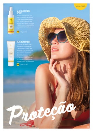 Proteção
ALOE SUNSCREEN
SPRAY
Protetor solar em spray com
FPS 30. Mais fácil de espalhar
e mais resistente à água e ao
suor. Contém Aloe Vera, que
ajuda a manter a pele hidratada.
Indicado para crianças e adultos
que praticam atividades ao ar
livre.
319 178g | 0,060
ALOE SUNSCREEN
À base de gel de Aloe puro e
enriquecido com nutrientes
e hidratantes, o Forever Aloe
Sunscreen é um protetor solar
fator 30 (30 FPS) resistente à
água, que conserva a umidade
da pele e minimiza os efeitos do
sol. Reaplique após mergulho
ou suor intenso para garantir a
proteção contra os raios solares.
199 118ml | 0,060
Cuidados Pessoais
09
 