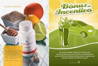 28   fevereiro | Março | abril 2010




      Galeria de Produtos




     ABSorBent c
     cód. 48 · conteúdo: 100 tabletes


     Mistura de aveia, mel e mamão em tabletes, é
     uma excelente combinação das fibras com vita-
     mina C, promovendo máxima absorção pelo or-             Se você já recebeu o Bônus de Incentivo de
     ganismo. O farelo de aveia é uma fibra que atua
     como esponja, absorvendo água no estômago e         Ganho da Forever, envie sua foto e seu depoimento
     no intestino delgado, retardando o processo de
     digestão – aumentando a absorção – e propor-      para revistaforever@foreverliving.com.br e apareça nas
     cionando uma sensação de satisfação, além de
     ter elevada qualidade proteica.                             próximas edições da Revista Forever!
     Sugestão de consumo: 1 tablete ao dia
 