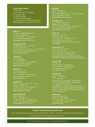 Forever Brasil (matriz)                                   Natal - RN
  Rio de Janeiro                                            Rua Baraúna, 729 A
  Rua São Clemente, 284 - Botafogo                          Alecrim · CEP 59037-370
  Rio de Janeiro - RJ                                       Tels.: (84) 3217-9244 / 3235-8138 · Fax: 0800 282 1400
                                                            E-mail: natal@foreverliving.com.br
  Tel.: (21) 2528-0038
                                                            Área atendida: Rio Grande do Norte
  Fax: 0800 887 0396 (pedidos)
  Fax: 0800 887 0397 (confirmação e protocolo)              Porto Alegre - RS
  Área atendida: Rio de Janeiro e Espírito Santo.           Av. Independência, 974 e 976
                                                            Independência · CEP 90035-072
                                                            Tels.: (51) 3311-8446 / 3311-8410 · Fax: 0800 517 521
                                                            E-mail: portoalegre@foreverliving.com.br
                                                            Área atendida: Rio Grande do Sul
  Belém - PA
  Av. Governador Magalhães Barata, 577                      Recife - PE
  São Braz · CEP 66023-240                                  Rua Ribeiro de Brito, 1201
  Tel.: (91) 3249-7381 · Fax: 0800 280 7012                 Boa Viagem · CEP 51021-310
  E-mail: belem@foreverliving.com.br                        Tel.: (81) 3338-8750 · Fax: 0800 281 0354
  Área atendida: Amapá, Pará e Roraima                      E-mail: recife@foreverliving.com.br
                                                            Área atendida: Alagoas, Ceará, Paraíba, Pernambuco,
  Belo Horizonte - MG                                       Piauí e Sergipe
  Av. Olegário Maciel, 1143 – Sls. 01 e 02
  Lourdes · CEP 30180-111                                   Ribeirão Preto - SP
  Tels.: (31) 3292-2345 / 3292-2548 · Fax: 0800 283 2355    Rua São José, 223 - Pte. Térrea
  E-mail: belohorizonte@foreverliving.com.br                Centro · CEP 14010-160
  Área atendida: Minas Gerais                               Tel.: (16) 3904-8006 · Fax: 0800 773 4424
                                                            E-mail: ribeiraopreto@foreverliving.com.br
  Cuiabá - MT                                               Área atendida: Cidades/municípios de SP atendidos por esta
  Rua Corumbá, 319                                          filial estão na área de downloads do site www.foreverliving.com.br
  Baú · CEP 78000-000
  Tel.: (65) 3324-0139 · Fax: 0800 646 3030                 São Luís – MA
  E-mail: cuiaba@foreverliving.com.br                       Rua Sigma, 157
                                                            Recanto dos Vinhais – CEP 65070-550
  Área atendida: Mato Grosso
                                                            Tel.: (98) 3246-1121 Fax: 0800 280 9020
                                                            E-mail: saoluis@foreverliving.com.br
  Curitiba - PR
                                                            Área atendida: Maranhão
  Rua Lourenço Pinto, 277
  Centro · CEP 80010-160
                                                            São Paulo - SP
  Tel.: (41) 3019-7473 · Fax: 0800 600 7470
                                                            Rua Abílio Soares, 245
  E-mail: curitiba@foreverliving.com.br
                                                            Paraíso · CEP 04013-041
  Área atendida: Paraná
                                                            Tel.: (11) 3320-1000
                                                            Fax (Recebimento): 0800 884 6484 · 0800 884 6464
  Joinville - SC                                            Fax (Confirmação): 0800 884 0884 · 0800 884 3424
  Rua Coronel Procópio Gomes, 1032 – Sl térrea              E-mail: saopaulo@foreverliving.com.br
  Bucarein · CEP 89202-300                                  Área atendida: Acre, Amazonas, Distrito Federal, Goiás,
  Tel.: (47) 3422-5016 · Fax: 0800 642 5016                 Rondônia, Tocantins e algumas cidades/municípios de São Paulo
  E-mail: joinville@foreverliving.com.br                    (a cobertura completa de SP está na área de downloads do site
  Área atendida: Santa Catarina                             www.foreverliving.com.br)

  Campo Grande - MS                                         Salvador - BA
  Rua 13 de Maio, 1061                                      Av. Otavio Mangabeira, 6153
  Centro · CEP 79004-423                                    Boca do Rio · CEP 41706-690
  Tel.: (67) 3029-5038 · Fax: 0800 601 9038                 Tel.: (71) 3362-8865 · Fax: 0800 284 8865
  E-mail: campogrande@foreverliving.com.br                  E-mail: salvador@foreverliving.com.br
  Área atendida: Mato Grosso do Sul                         Área atendida: Bahia



                                    Central de Relacionamento Forever
Tels.: 4003-0357 para as capitais e principais cidades do País · (21) 3724-0357 para outras localidades
                                 E-mail: relacionamento@foreverliving.com.br


                          www.foreverliving.com.br | www.foreverliving.com
 