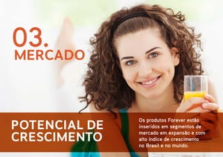 03.
MERCADO
Potencial de
crescimento

Os produtos Forever estão
inseridos em segmentos de
mercado em expansão e com
alto índice de crescimento
no Brasil e no mundo.

 