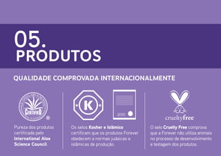 05.

PRODUTOS

Qualidade Comprovada Internacionalmente

Pureza dos produtos
certificada pelo
International Aloe
Science Council.

Os selos Kosher e Islâmico
certificam que os produtos Forever
obedecem a normas judaicas e
islâmicas de produção.

O selo Cruelty Free comprova
que a Forever não utiliza animais
no processo de desenvolvimento
e testagem dos produtos.

 