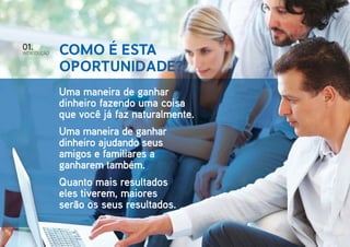 01.

IntroduçÃO

Como é esta
oportunidade?
Uma maneira de ganhar
dinheiro fazendo uma coisa
que você já faz naturalmente.
Uma maneira de ganhar
dinheiro ajudando seus
amigos e familiares a
ganharem também.
Quanto mais resultados
eles tiverem, maiores
serão os seus resultados.

 