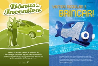 fOREvER living PlanET   87




                                                         Vamos ReciclaR e

                                                            BRincaR!


      Se você já recebeu o Bônus de Incentivo de
  Ganho da Forever, envie sua foto e seu depoimento
para revistaforever@foreverliving.com.br e apareça nas      Esta edição da revista forever inaugura uma nova seção: a forever living
          próximas edições da Revista Forever!              planet. a cada edição, apresentaremos maneiras fáceis e divertidas de reutilizar
                                                            as embalagens usadas dos produtos forever, além de informações e dicas
                                                            sobre ecologia e preservação de nosso planeta. E muitos jogos e brincadeiras.
                                                            Esperamos que você goste!
 