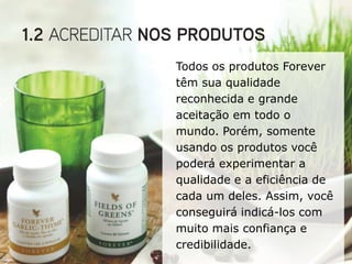 Todos os produtos Forever
têm sua qualidade
reconhecida e grande
aceitação em todo o
mundo. Porém, somente
usando os produtos você
poderá experimentar a
qualidade e a eficiência de
cada um deles. Assim, você
conseguirá indicá-los com
muito mais confiança e
credibilidade.
 