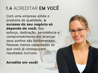 Com uma empresa sólida e
produtos de qualidade, o
sucesso do seu negócio só
depende de você. Seu
esforço, dedicação, persistência e
comprometimento em alcançar
seus sonhos são fundamentais.
Pessoas menos capacitadas do
que você já conseguiram
resultados incríveis.


Acredite em você!
 
