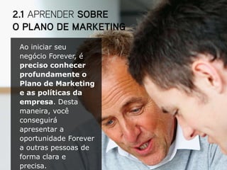 Ao iniciar seu
negócio Forever, é
preciso conhecer
profundamente o
Plano de Marketing
e as políticas da
empresa. Desta
maneira, você
conseguirá
apresentar a
oportunidade Forever
a outras pessoas de
forma clara e
precisa.
 
