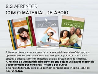 A Forever oferece uma extensa lista de material de apoio oficial sobre a
oportunidade Forever, o Plano de Marketing e os produtos. Confira as
opções e adquira somente materiais oficiais diretamente da empresa.
A Política da Companhia não permite que sejam utilizados materiais
desenvolvidos por terceiros (mesmo por outros
Empreendedores), pois eles contêm informações incompletas ou
equivocadas.
 