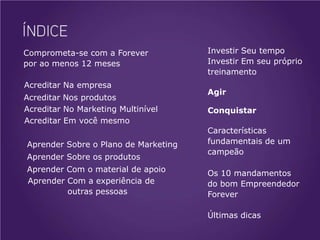 Comprometa-se com a Forever           Investir Seu tempo
por ao menos 12 meses                 Investir Em seu próprio
                                      treinamento
Acreditar Na empresa
                                      Agir
Acreditar Nos produtos
Acreditar No Marketing Multinível     Conquistar
Acreditar Em você mesmo
                                      Características
Aprender Sobre o Plano de Marketing   fundamentais de um
                                      campeão
Aprender Sobre os produtos
Aprender Com o material de apoio      Os 10 mandamentos
Aprender Com a experiência de         do bom Empreendedor
         outras pessoas               Forever

                                      Últimas dicas
 