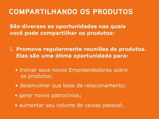 São diversas as oportunidades nas quais
você pode compartilhar os produtos:


1. Promova regularmente reuniões de produtos.
   Elas são uma ótima oportunidade para:

 • treinar seus novos Empreendedores sobre
   os produtos;
 • desenvolver sua base de relacionamento;
 • gerar novos patrocínios;
 • aumentar seu volume de caixas pessoal;
 