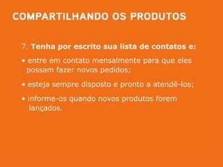 7. Tenha por escrito sua lista de contatos e:
• entre em contato mensalmente para que eles
 possam fazer novos pedidos;

• esteja sempre disposto e pronto a atendê-los;

• informe-os quando novos produtos forem
   lançados.
 