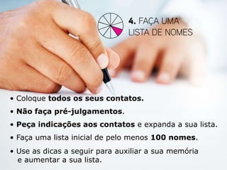• Coloque todos os seus contatos.
• Não faça pré-julgamentos.
• Peça indicações aos contatos e expanda a sua lista.
• Faça uma lista inicial de pelo menos 100 nomes.
• Use as dicas a seguir para auxiliar a sua memória
  e aumentar a sua lista.
 