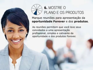 Marque reuniões para apresentação da
oportunidade Forever e dos produtos.

As reuniões permitem que você leve seus
convidados a uma apresentação
profissional, simples e cativante da
oportunidade e dos produtos Forever.
 
