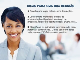 1 Escolha um lugar calmo, sem distrações.

2 Use sempre materiais oficiais de
apresentação (flip chart, catálogo de
produtos, folder de oportunidade, DVDs, etc.).

3 Identifique os principais interesses de cada
potencial patrocinado. O que cada um deles
valoriza mais? Enfatize esses pontos.
 