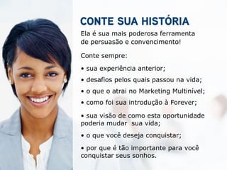 Ela é sua mais poderosa ferramenta
de persuasão e convencimento!

Conte sempre:

• sua experiência anterior;
• desafios pelos quais passou na vida;
• o que o atrai no Marketing Multinível;
• como foi sua introdução à Forever;

• sua visão de como esta oportunidade
poderia mudar sua vida;
• o que você deseja conquistar;

• por que é tão importante para você
conquistar seus sonhos.
 