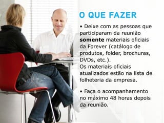 • Deixe com as pessoas que
participaram da reunião
somente materiais oficiais
da Forever (catálogo de
produtos, folder, brochuras,
DVDs, etc.).
Os materiais oficiais
atualizados estão na lista de
folheteria da empresa.

• Faça o acompanhamento
no máximo 48 horas depois
da reunião.
 