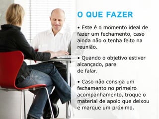 • Este é o momento ideal de
fazer um fechamento, caso
ainda não o tenha feito na
reunião.

• Quando o objetivo estiver
alcançado, pare
de falar.

• Caso não consiga um
fechamento no primeiro
acompanhamento, troque o
material de apoio que deixou
e marque um próximo.
 