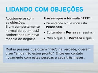 Acostume-se com       Use sempre a fórmula “PPP”:
as objeções.          • Eu entendo o que você está
É um comportamento     Pensando…
normal de quem está
                      • Eu também Pensava assim…
conhecendo um novo
modelo de negócio.    • Mas o que eu Percebi é que…


Muitas pessoas que dizem “não”, na verdade, querem
dizer “ainda não estou pronto”. Entre em contato
novamente com estas pessoas a cada três meses.
 