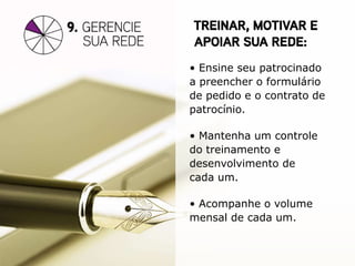 • Ensine seu patrocinado
a preencher o formulário
de pedido e o contrato de
patrocínio.

• Mantenha um controle
do treinamento e
desenvolvimento de
cada um.

• Acompanhe o volume
mensal de cada um.
 