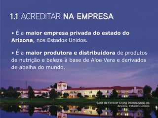 • É a maior empresa privada do estado do
Arizona, nos Estados Unidos.

• É a maior produtora e distribuidora de produtos
de nutrição e beleza à base de Aloe Vera e derivados
de abelha do mundo.




                                Sede da Forever Living Internacional no
                                              Arizona, Estados Unidos
 