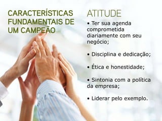 • Ter sua agenda
comprometida
diariamente com seu
negócio;

• Disciplina e dedicação;

• Ética e honestidade;

• Sintonia com a política
da empresa;

• Liderar pelo exemplo.
 