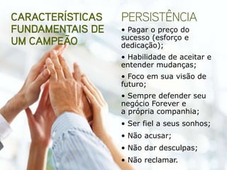 • Pagar o preço do
sucesso (esforço e
dedicação);
• Habilidade de aceitar e
entender mudanças;
• Foco em sua visão de
futuro;
• Sempre defender seu
negócio Forever e
a própria companhia;
• Ser fiel a seus sonhos;
• Não acusar;
• Não dar desculpas;
• Não reclamar.
 