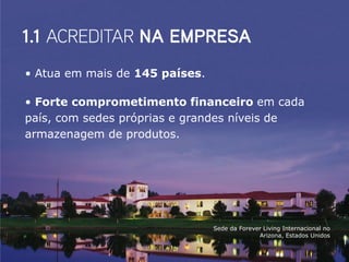 • Atua em mais de 145 países.

• Forte comprometimento financeiro em cada
país, com sedes próprias e grandes níveis de
armazenagem de produtos.




                                Sede da Forever Living Internacional no
                                              Arizona, Estados Unidos
 