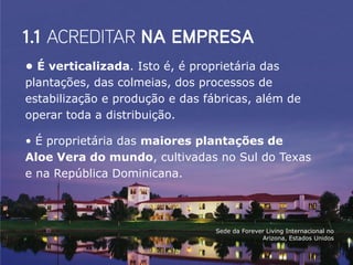 • É verticalizada. Isto é, é proprietária das
plantações, das colmeias, dos processos de
estabilização e produção e das fábricas, além de
operar toda a distribuição.

• É proprietária das maiores plantações de
Aloe Vera do mundo, cultivadas no Sul do Texas
e na República Dominicana.



                                 Sede da Forever Living Internacional no
                                               Arizona, Estados Unidos
 