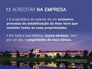 • É proprietária da patente de um exclusivo
processo de estabilização da Aloe Vera que
mantém todas as suas propriedades.

• Em toda a sua história, nunca atrasou, nem
por um dia, o pagamento de seus bônus.




                               Sede da Forever Living Internacional no
                                             Arizona, Estados Unidos
 