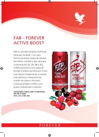 FAB é o primeiro produto da Forever
fabricado no Brasil. Com uma
fórmula exclusiva à base de extratos
de acerola, cranberry, açaí, guaraná
e vitaminas B2, B3, B5, B6 e B12,
o FAB proporciona uma carga de
energia imediata que dura por muito
mais tempo! Experimente a maneira
mais deliciosa e refrescante de
manter seu pique o dia todo!
Conheça também o FAB X, sem
açúcar, carboidratos e calorias!
FAB - FOREVER
ACTIVE BOOST
CONTEÚDO: CAIXA COM 12 UNIDADES 	
269 ML (CADA)
CÓD. 321 | CÓD. 440
 