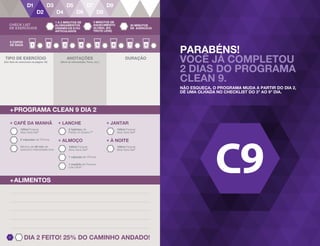 PARABÉNS!
VOCÊ JÁ COMPLETOU
2 DIAS DO PROGRAMA
CLEAN 9.
NÃO ESQUEÇA, O PROGRAMA MUDA A PARTIR DO DIA 2,
DÊ UMA OLHADA NO CHECKLIST DO 3o
AO 9o
DIA.
21
+PROGRAMA CLEAN 9 DIA 2
+ALIMENTOS
8 COPOS
DE ÁGUA
ANOTAÇÕES
(Nível de Intensidade, Peso, etc.)
DURAÇÃO
+ LANCHE
2 tabletes de
Fields of Greens™
+ ALMOÇO
100ml Forever
Aloe Vera Gel®
1 cápsula de VForce
1 medida de Forever
Lite Ultra®
+ JANTAR
100ml Forever
Aloe Vera Gel®
+ À NOITE
100ml Forever
Aloe Vera Gel®
2 cápsulas de VForce
+ CAFÉ DA MANHÃ
Mínimo de 30 min de
exercício intensidade leve
100ml Forever
Aloe Vera Gel®
DIA 2 FEITO! 25% DO CAMINHO ANDADO!
TIPO DE EXERCÍCIO
(Ver lista de exercícios na página 16)
CHECK LIST
DE EXERCÍCIOS
1 A 2 MINUTOS DE
ALONGAMENTOS
DINÂMICOS E/OU
ARTICULADOS
3 MINUTOS DE
AQUECIMENTO
GLOBAL (EX.
TROTE LEVE)
30 MINUTOS
DE EXERCÍCIO
 