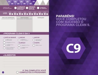 PARABÉNS!
VOCÊ COMPLETOU
COM SUCESSO O
PROGRAMA CLEAN 9.
9o
DIA COMPLETO! VOCÊ
COMPLETOU O PROGRAMA!29
8 COPOS
DE ÁGUA
DURAÇÃO
+PROGRAMA CLEAN 9 DIA 9
+ LANCHE
2 tabletes de
Fields of Greens™
+ ALMOÇO
1 cápsula de VForce
+ JANTAR
Alimentação de
600 Calorias
+ À NOITE
240ml de água
2 cápsulas de VForce
+ CAFÉ DA MANHÃ
1 medida Forever
Lite Ultra@
100ml Forever
Aloe Vera Gel®
Mínimo de 30 min de
exercício em nível
moderado/intenso
1 medida Forever
Lite Ultra@
+ALIMENTOS
ANOTAÇÕES
(Nível de Intenso, Peso, Repetições, Etc.)
TIPO DE EXERCÍCIO
(Ver lista de exercícios na página 16)
CHECK LIST
DE EXERCÍCIOS
1 A 2 MINUTOS DE
ALONGAMENTOS
DINÂMICOS E/OU
ARTICULADOS
3 MINUTOS DE
AQUECIMENTO
GLOBAL (EX.
TROTE LEVE)
30 MINUTOS
DE EXERCÍCIO
 