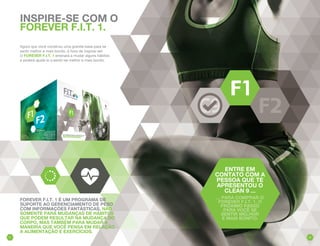 FOREVER F.I.T. 1 É UM PROGRAMA DE
SUPORTE AO GERENCIAMENTO DE PESO
COM INFORMAÇÕES FANTÁSTICAS, NÃO
SOMENTE PARA MUDANÇAS DE HÁBITOS
QUE PODEM RESULTAR NA MUDANÇA DO
CORPO, MAS TAMBÉM PARA MUDAR A
MANEIRA QUE VOCÊ PENSA EM RELAÇÃO
A ALIMENTAÇÃO E EXERCÍCIOS.
INSPIRE-SE COM O
FOREVER F.I.T. 1.
Agora que você construiu uma grande base para se
sentir melhor e mais bonito, é hora de inspirar-se!
O FOREVER F.I.T. 1 ensinará a mudar alguns hábitos
e poderá ajudá-lo a sentir-se melhor e mais bonito.
ENTRE EM
CONTATO COM A
PESSOA QUE TE
APRESENTOU O
CLEAN 9 ...
... PARA COMPRAR O
FOREVER F.I.T. 1, O
PRÓXIMO PASSO
PARA VOCÊ SE
SENTIR MELHOR
E MAIS BONITO.
3231
 