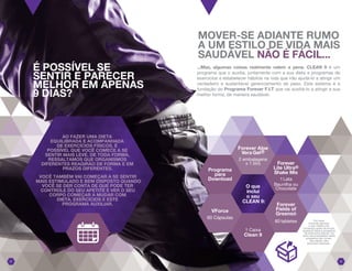 MOVER-SE ADIANTE RUMO
A UM ESTILO DE VIDA MAIS
SAUDÁVEL NÃO É FÁCIL...
...Mas, algumas coisas realmente valem a pena. CLEAN 9 é um
programa que o auxilia, juntamente com a sua dieta e programas de
exercícios a estabelecer hábitos na vida que irão ajudá-lo a atingir um
verdadeiro e sustentável gerenciamento de peso. Este sistema é a
fundação do Programa Forever F.I.T que vai auxiliá-lo a atingir a sua
melhor forma, de maneira saudável.
É POSSÍVEL SE
SENTIR E PARECER
MELHOR EM APENAS
9 DIAS?
Forever
Lite Ultra®
Shake Mix
1 Lata
Baunilha ou
Chocolate
VForce
60 Cápsulas
O que
inclui
o seu
CLEAN 9:
Forever Aloe
Vera Gel®
2 embalagens
x 1 litro
1 Caixa
Clean 9
Programa
para
Download
Por favor
consulte sempre
o seu médico de
confiança antes de iniciar
qualquer dieta e programa
de exercícios físicos. Os
itens recomendados neste
programa não curam,
não tratam nem
previnem doenças.
0201
Forever
Fields of
Greens®
80 tabletes
AO FAZER UMA DIETA
EQUILIBRADA E ACOMPANHADA
DE EXERCÍCIOS FÍSICOS, É
POSSÍVEL QUE VOCÊ COMECE A SE
SENTIR MAIS LEVE. DE TODA FORMA,
RESSALTAMOS QUE ORGANISMOS
DIFERENTES REAGIRÃO DE FORMA E EM
PRAZOS DIFERENTES.
VOCÊ TAMBÉM VAI COMEÇAR A SE SENTIR
MAIS ESTIMULADO E BEM DISPOSTO QUANDO
VOCÊ SE DER CONTA DE QUE PODE TER
CONTROLE DO SEU APETITE E VER O SEU
CORPO COMEÇAR A MUDAR COM
DIETA, EXERCÍCIOS E ESTE
PROGRAMA AUXILIAR.
 