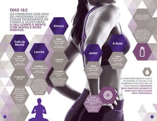 DIAS 1&2
OS PRIMEIROS DOIS DIAS
DO PROGRAMA CLEAN 9
FORAM DESENHADOS DE
FORMA A ACOSTUMAR
O SEU CORPO E MENTE
COM NOVOS E BONS
HÁBITOS.
Aumentar a ingestão
de água é importante
para ajudar na limpeza
do seu corpo.
A água auxilia na
saúde digestiva e lava
impurezas e toxinas para
fora do seu organismo.
Beba pelo menos 1 litro
de água por dia para
atingir os melhores
resultados.
O COMPROMETIMENTO COM O
PROGRAMA É CRUCIAL E OS
PRIMEIROS DOIS DIAS SÃO OS
MAIS PESADOS. MANTENHA
SEUS OBJETIVOS EM MENTE E
SAIBA QUE A DIFICULDADE
SERÁ TEMPORÁRIA.
1 medida
Forever Lite
Ultra®
Bata com 300ml de
água, leite de amêndoas,
leite de soja light ou,
leite de coco light.
Você escolhe.
2 tabletes
Fields of Greens®
Beba com
240 ml de água
Lembre-se
sempre de tomar
o Fields of Greens
em um momento do
dia separado de outros
suplementos/vitaminas. As
fibras podem diminuir a
absorção de nutrientes
pelo seu organismo
se tomados
conjuntamente.
100ml
Forever Aloe
Vera Gel®
1 copo de
240ml de água
1 cápsula
VForce
0605
Café da
Manhã
Lanche
Almoço
Jantar
À Noite
Mínimo de
30 minutos
com exercícios
de baixa
intensidade.
Veja página
15 & 16
2 cápsulas
VForce
100ml
Forever Aloe
Vera Gel®
1 copo de
240ml de água
100ml
Forever Aloe
Vera Gel®
1 copo de
240ml de água
100ml
Forever Aloe
Vera Gel®
1 copo de
240ml de água
Comidas
liberadas ao longo
destes dois dias
podem ser achadas na
página 11.
Desfrute dessas comidas
com moderação.
O objetivo é
moderar a fome.
 